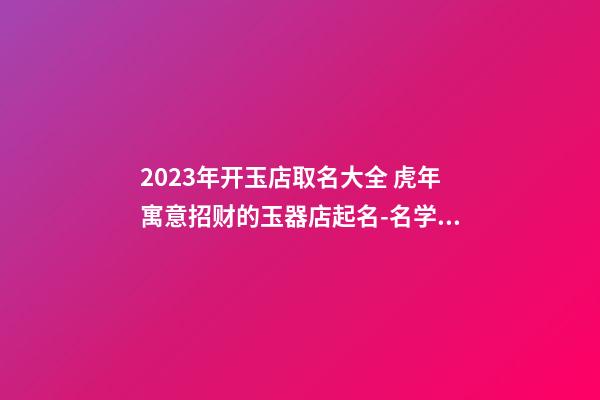 2023年开玉店取名大全 虎年寓意招财的玉器店起名-名学网-第1张-店铺起名-玄机派